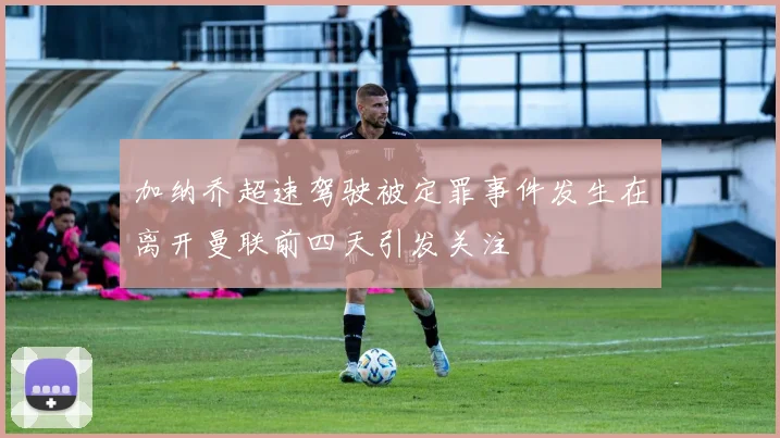 加纳乔超速驾驶被定罪事件发生在离开曼联前四天引发关注