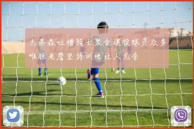 杰弗森吐槽骑士聚会退役球员众多唯独老詹坚持训练让人无奈