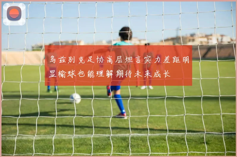 乌兹别克足协高层坦言实力差距明显输球也能理解期待未来成长