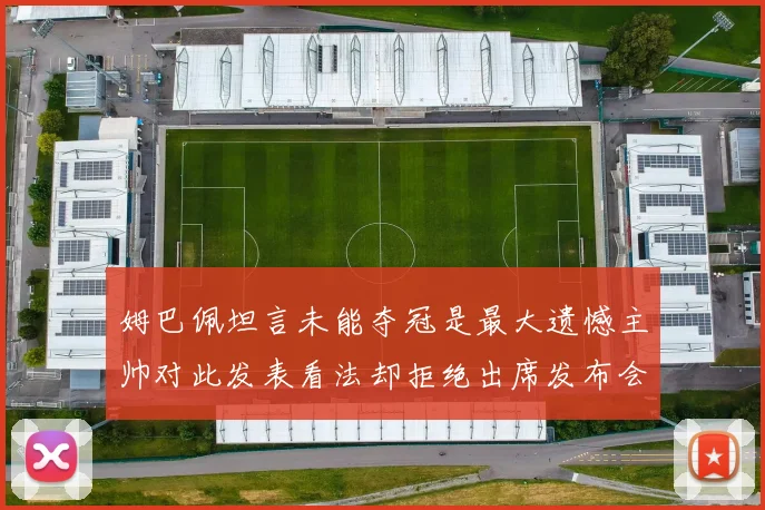 姆巴佩坦言未能夺冠是最大遗憾主帅对此发表看法却拒绝出席发布会