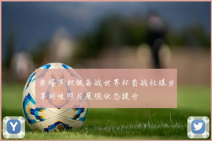 劳塔罗积极备战世界杯首战社媒分享训练照片展现状态提升