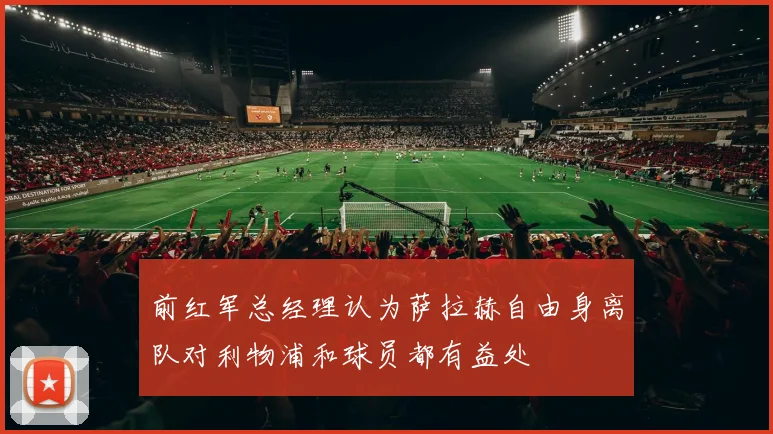 前红军总经理认为萨拉赫自由身离队对利物浦和球员都有益处