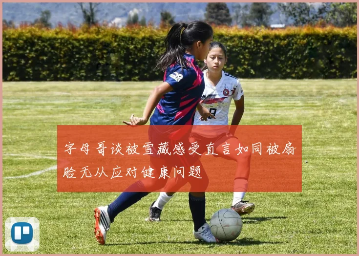 字母哥谈被雪藏感受直言如同被扇脸无从应对健康问题