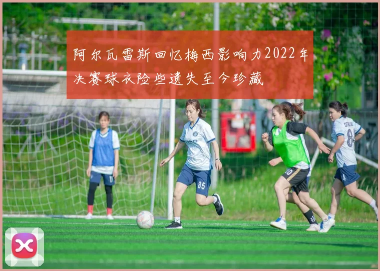 阿尔瓦雷斯回忆梅西影响力2022年决赛球衣险些遗失至今珍藏