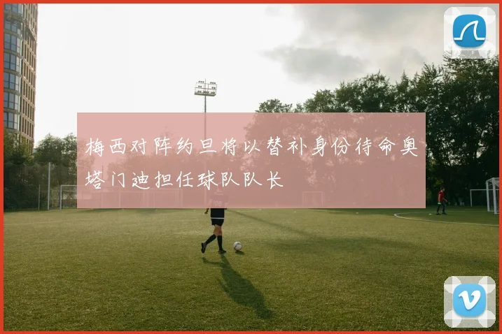 梅西对阵约旦将以替补身份待命奥塔门迪担任球队队长