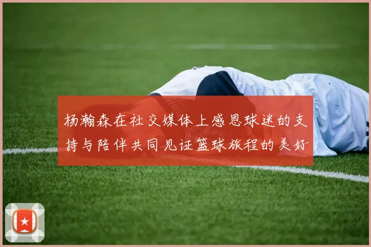 杨瀚森在社交媒体上感恩球迷的支持与陪伴共同见证篮球旅程的美好时刻