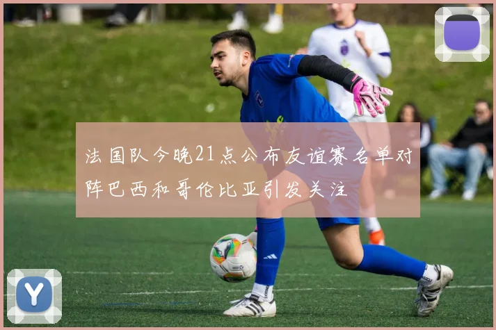 法国队今晚21点公布友谊赛名单对阵巴西和哥伦比亚引发关注