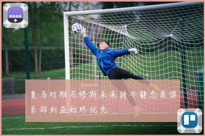 皇马对维尼修斯未来持冷静态度俱乐部利益始终优先