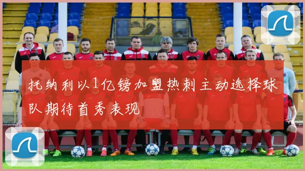 托纳利以1亿镑加盟热刺主动选择球队期待首秀表现