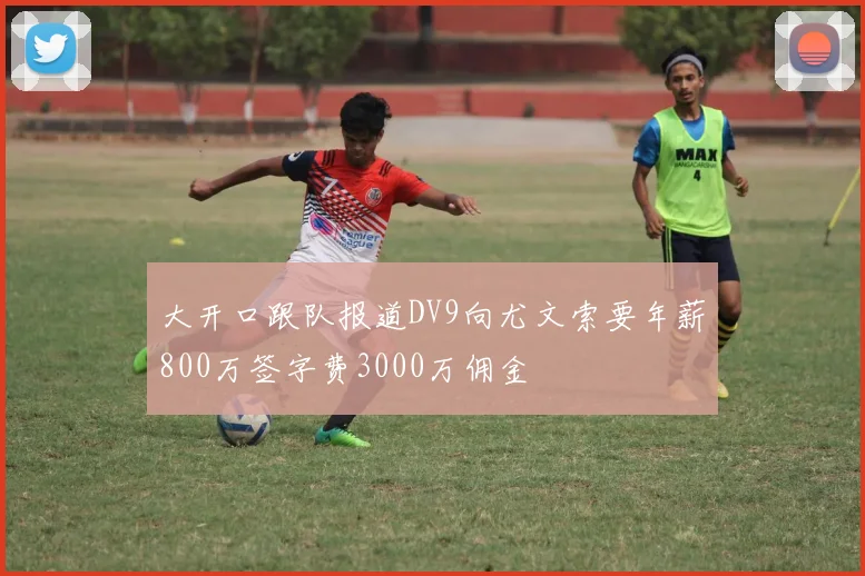 大开口跟队报道DV9向尤文索要年薪800万签字费3000万佣金