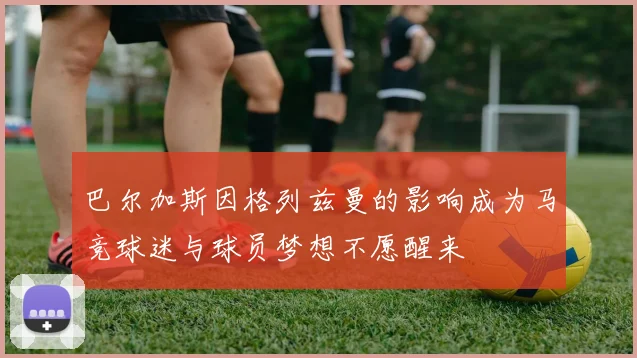 巴尔加斯因格列兹曼的影响成为马竞球迷与球员梦想不愿醒来