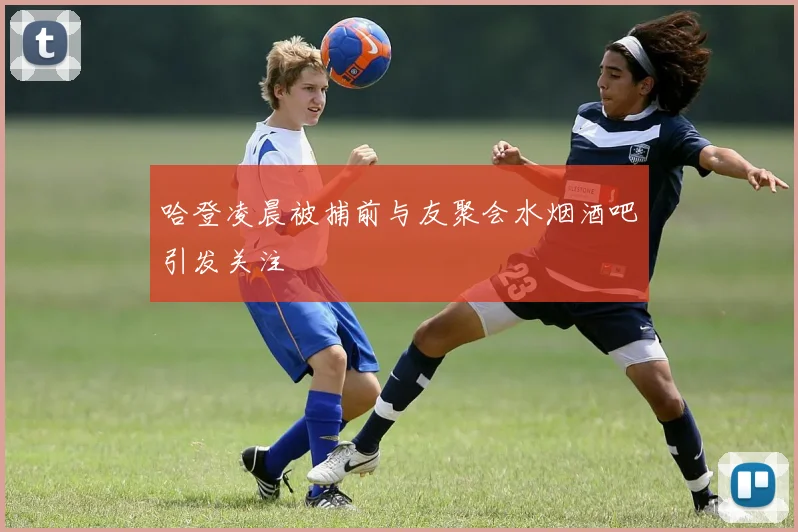 哈登凌晨被捕前与友聚会水烟酒吧引发关注