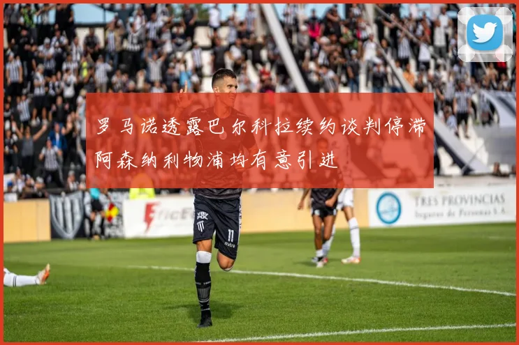 罗马诺透露巴尔科拉续约谈判停滞阿森纳利物浦均有意引进