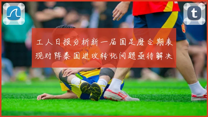 工人日报分析新一届国足磨合期表现对阵泰国进攻转化问题亟待解决