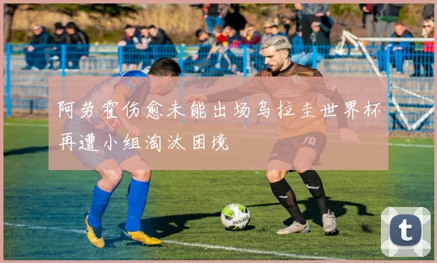 阿劳霍伤愈未能出场乌拉圭世界杯再遭小组淘汰困境