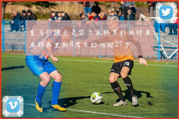 皇马引援全是实力派熟男科纳特库库邓弗里斯B席年龄均超27岁