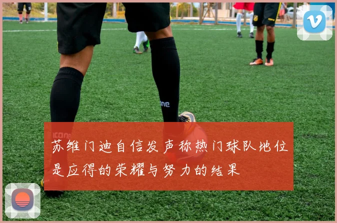 苏维门迪自信发声称热门球队地位是应得的荣耀与努力的结果