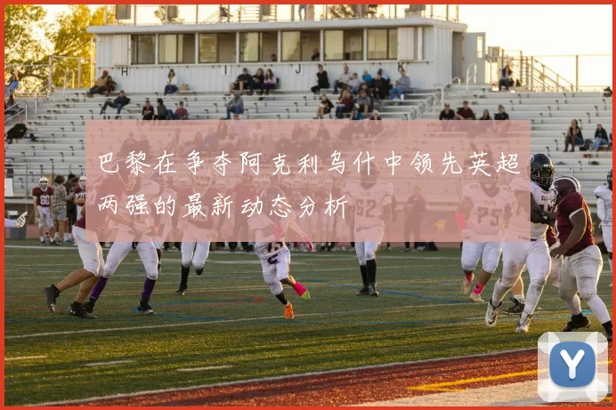 巴黎在争夺阿克利乌什中领先英超两强的最新动态分析