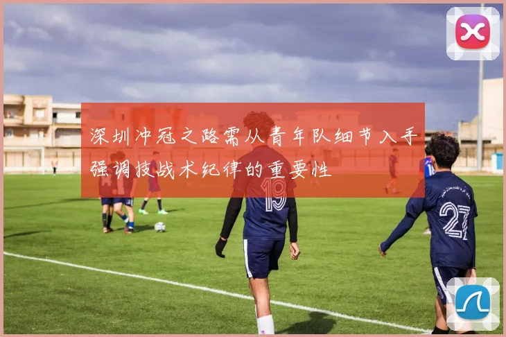 深圳冲冠之路需从青年队细节入手强调技战术纪律的重要性