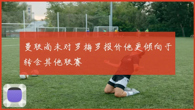 曼联尚未对罗梅罗报价他更倾向于转会其他联赛