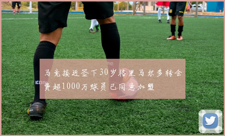 马竞接近签下30岁格里马尔多转会费超1000万球员已同意加盟