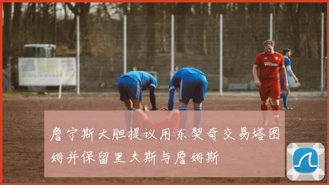 詹宁斯大胆提议用东契奇交易塔图姆并保留里夫斯与詹姆斯