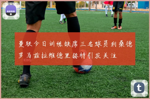 曼联今日训练缺席三名球员利桑德罗马兹拉维德里赫特引发关注