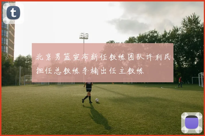 北京男篮宣布新任教练团队许利民担任总教练李楠出任主教练