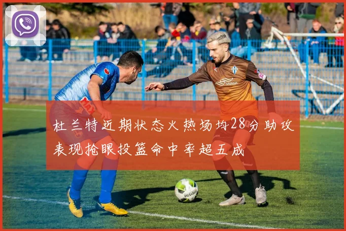 杜兰特近期状态火热场均28分助攻表现抢眼投篮命中率超五成