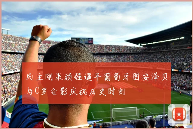 民主刚果顽强逼平葡萄牙图安泽贝与C罗合影庆祝历史时刻