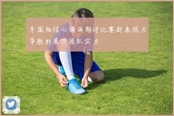 李国旭信心满满期待比赛新表现力争胜利展现团队实力