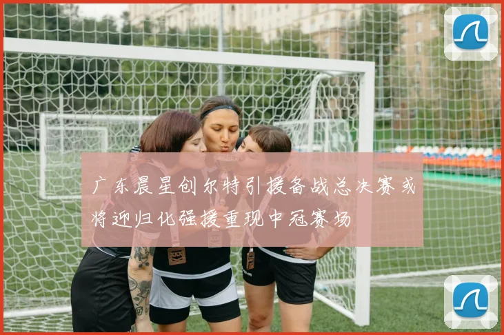 广东晨星创尔特引援备战总决赛或将迎归化强援重现中冠赛场