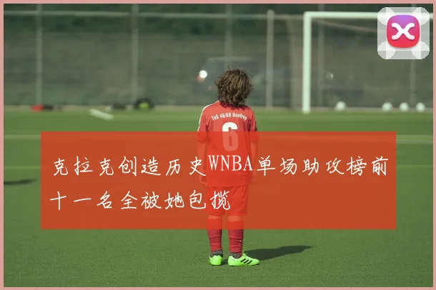 克拉克创造历史WNBA单场助攻榜前十一名全被她包揽